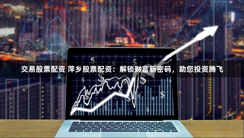 交易股票配资 萍乡股票配资：解锁财富新密码，助您投资腾飞