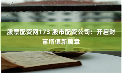 股票配资网173 股市配资公司：开启财富增值新篇章