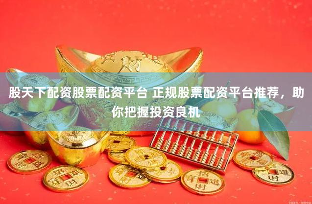 股天下配资股票配资平台 正规股票配资平台推荐，助你把握投资良机