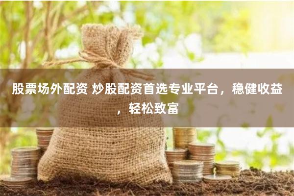 股票场外配资 炒股配资首选专业平台，稳健收益，轻松致富