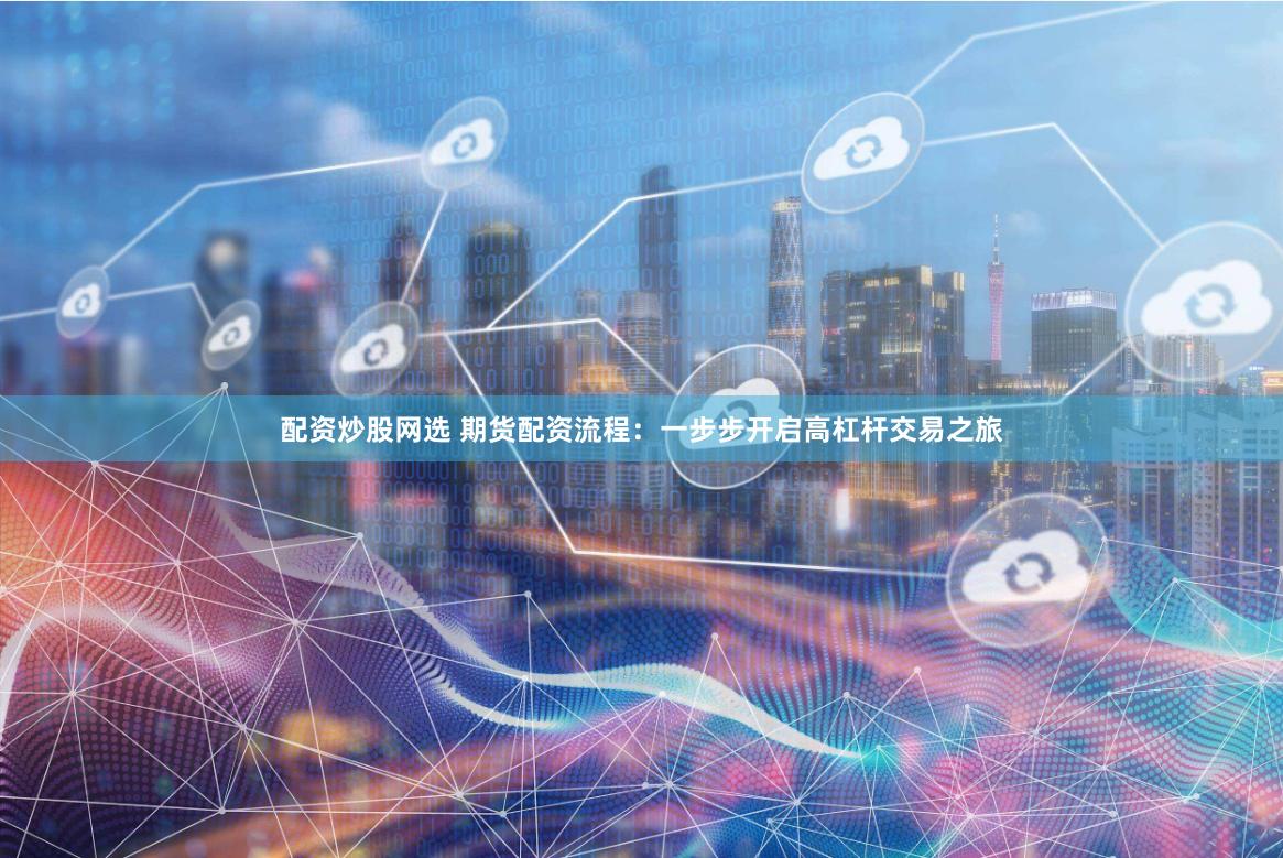 配资炒股网选 期货配资流程：一步步开启高杠杆交易之旅