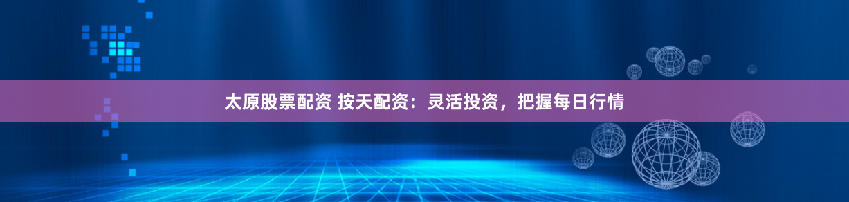 太原股票配资 按天配资：灵活投资，把握每日行情