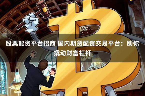 股票配资平台招商 国内期货配资交易平台：助你撬动财富杠杆