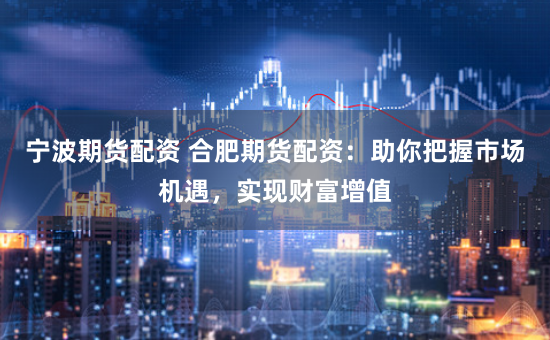 宁波期货配资 合肥期货配资：助你把握市场机遇，实现财富增值