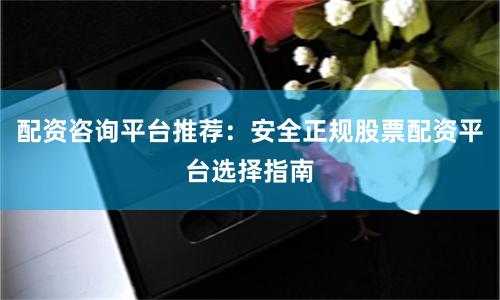 配资咨询平台推荐：安全正规股票配资平台选择指南